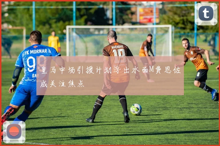 皇马中场引援计划浮出水面M费恩佐成关注焦点