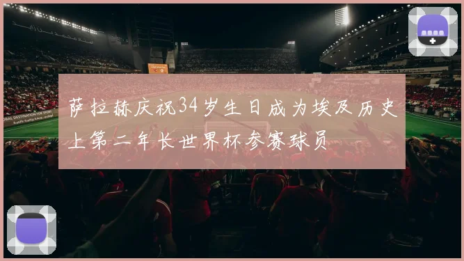 萨拉赫庆祝34岁生日成为埃及历史上第二年长世界杯参赛球员
