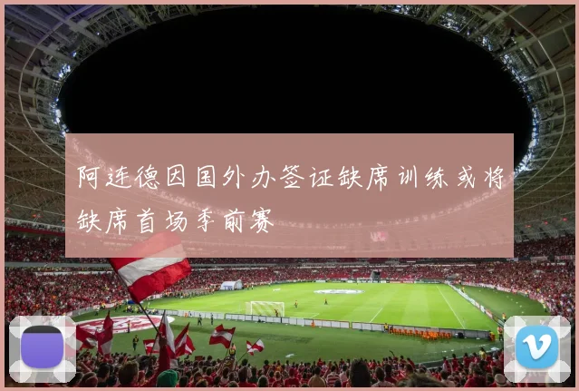 阿连德因国外办签证缺席训练或将缺席首场季前赛