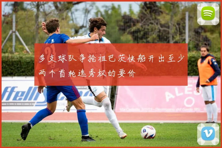 多支球队争抢祖巴茨快船开出至少两个首轮选秀权的要价