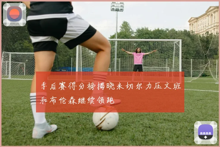 季后赛得分榜揭晓米切尔力压文班和布伦森继续领跑