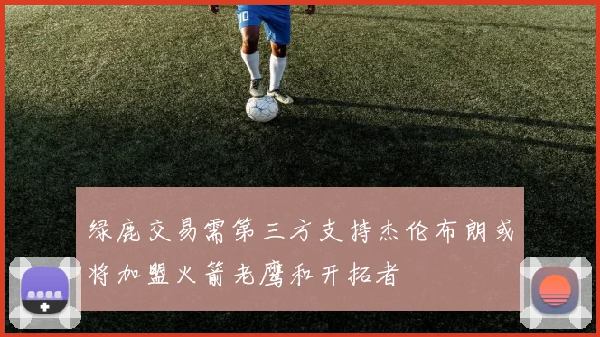 绿鹿交易需第三方支持杰伦布朗或将加盟火箭老鹰和开拓者