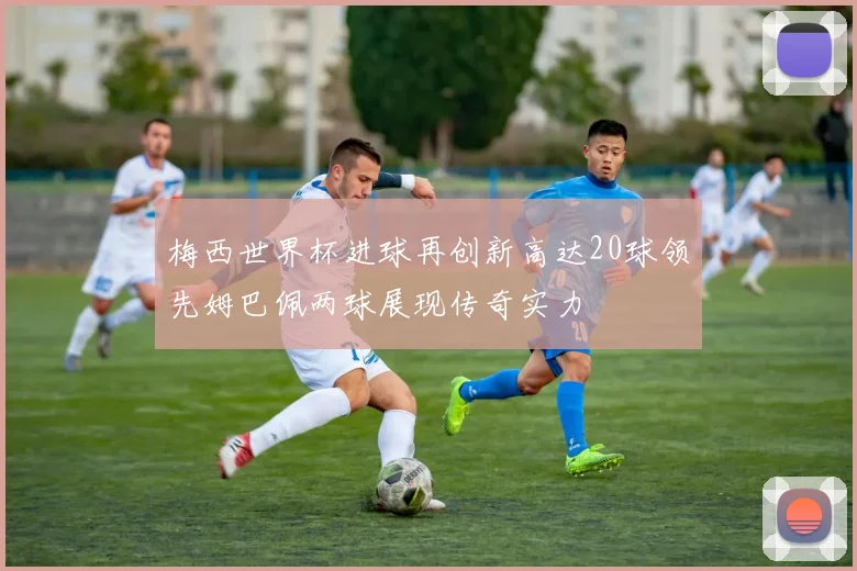 梅西世界杯进球再创新高达20球领先姆巴佩两球展现传奇实力