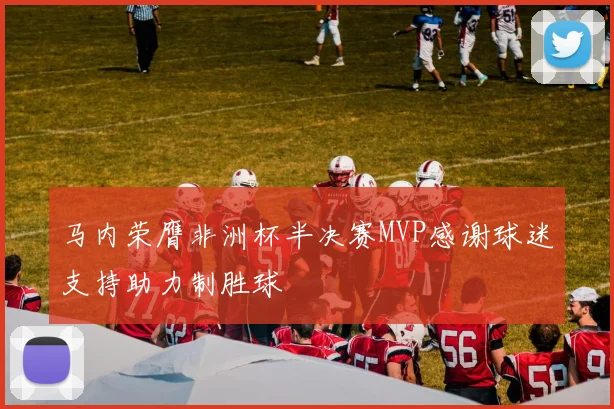 马内荣膺非洲杯半决赛MVP感谢球迷支持助力制胜球