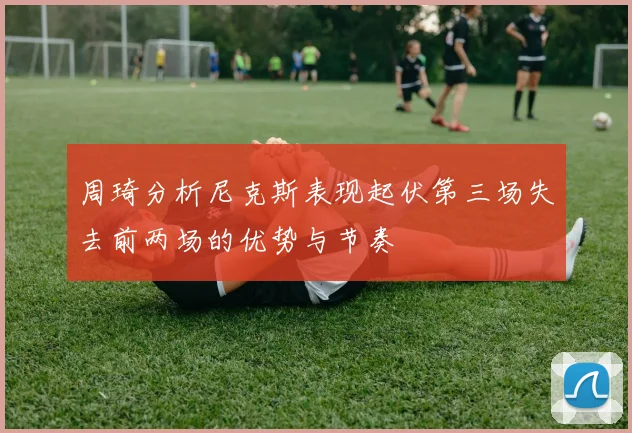 周琦分析尼克斯表现起伏第三场失去前两场的优势与节奏